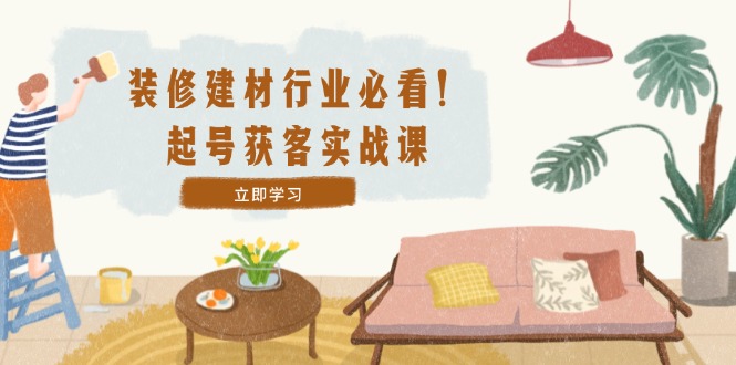 装修-建材行业必看!起号获客实战课:精准定位+爆款视频+高效运营-网创资源站