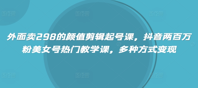 外面卖298的颜值剪辑起号课，抖音两百万粉美女号热门教学课，多种方式变现-网创资源站