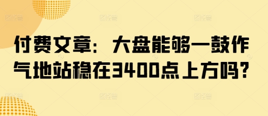 付费文章：大盘能够一鼓作气地站稳在3400点上方吗?-网创资源站
