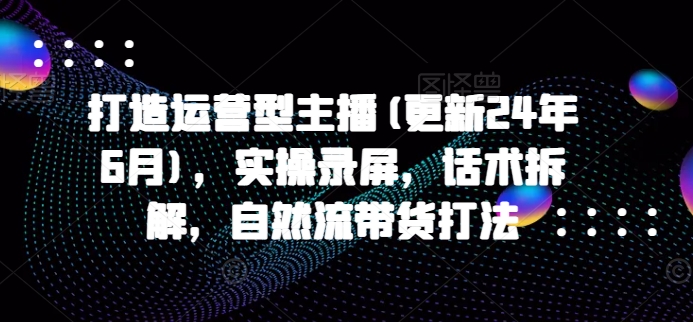 打造运营型主播(更新25年3月),实操录屏,话术拆解,自然流带货打法-网创资源站
