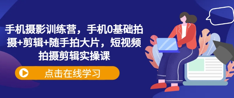手机摄影训练营,手机0基础拍摄+剪辑+随手拍大片,短视频拍摄剪辑实操课-网创资源站