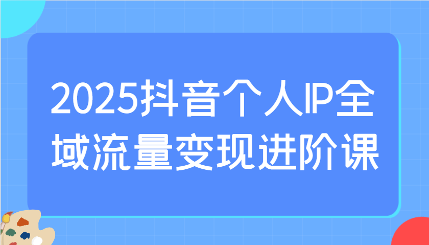 2025抖音个人IP全域流量变现进阶课：选爆品、抖音付费投流、千川投流实操及优化等-网创资源站