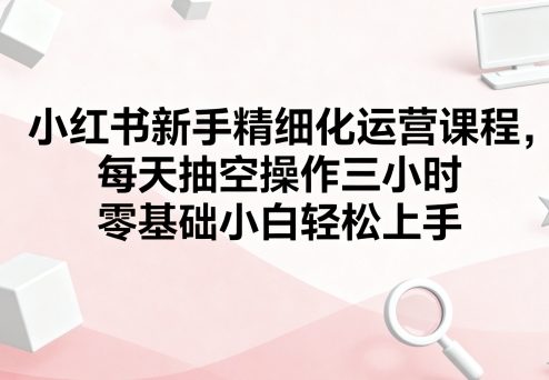 小红书新手精细化运营课程,每天抽空操作三小时,零基础小白轻松上手-网创资源站