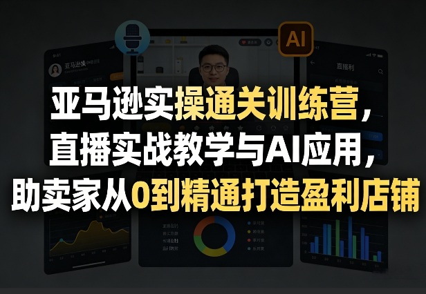 亚马逊实操通关训练营，直播实战教学与AI应用，助卖家从0到精通打造盈利店铺(更新6月18日)-网创资源站